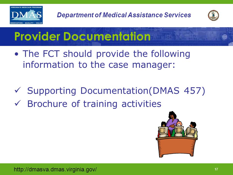 16 Department of Medical Assistance Services Documentation The CM should provide the following information regarding the individual: –The POC (DMAS 456, DMAS 457) –The DMAS 225 –Any relevant evaluations, therapeutic consults, MD reports