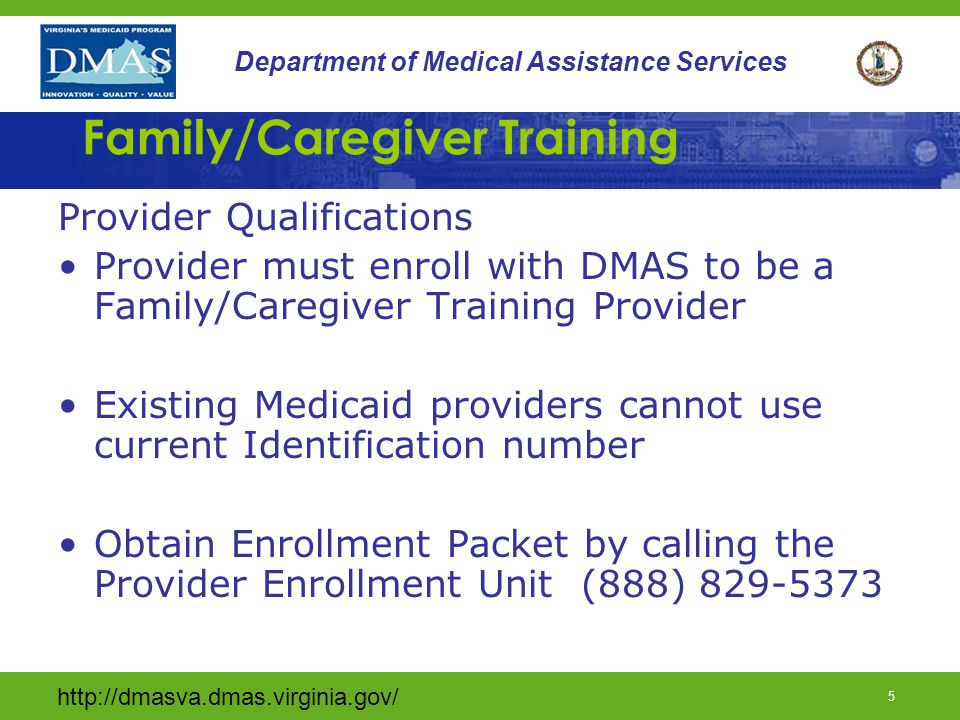 4 Department of Medical Assistance Services Family/Caregiver Training Definition continued Family constitutes persons who live with or provide care to a waiver consumer –Parent –Spouse –Children –Other Relatives (including in-laws) –Legal Guardian –Foster Family