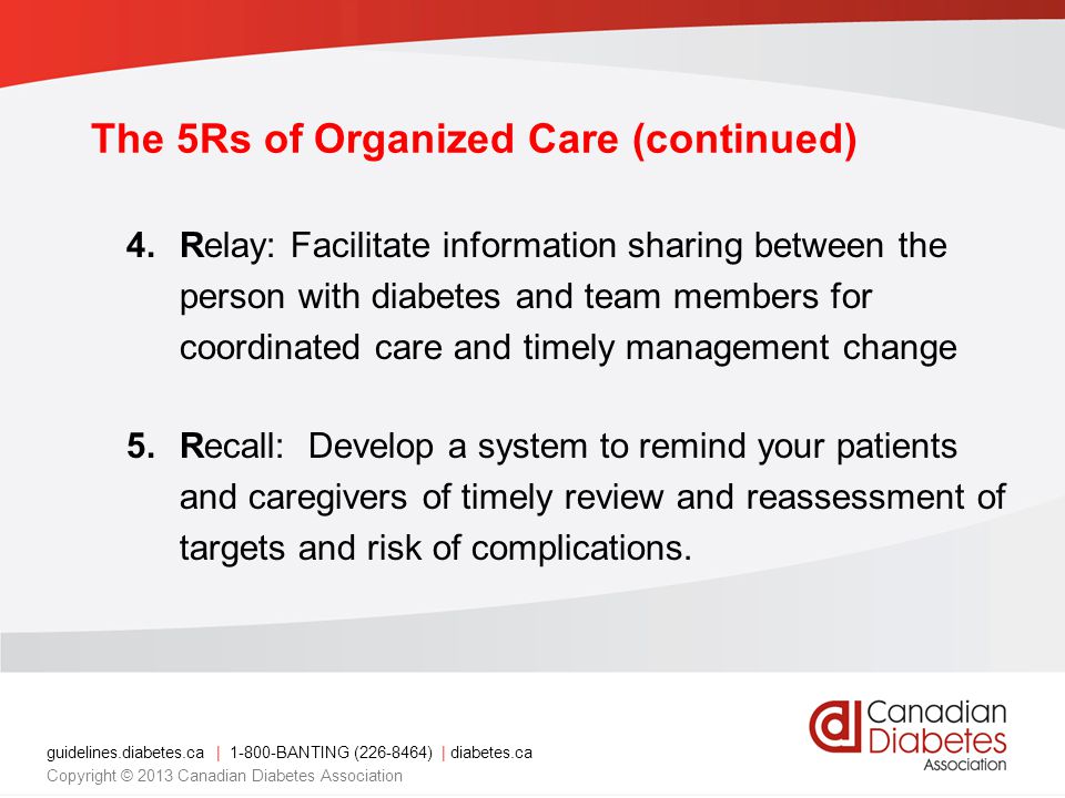 The 5Rs of Organized Care (continued) 4.Relay: Facilitate information sharing between the person with diabetes and team members for coordinated care and timely management change 5.Recall: Develop a system to remind your patients and caregivers of timely review and reassessment of targets and risk of complications.