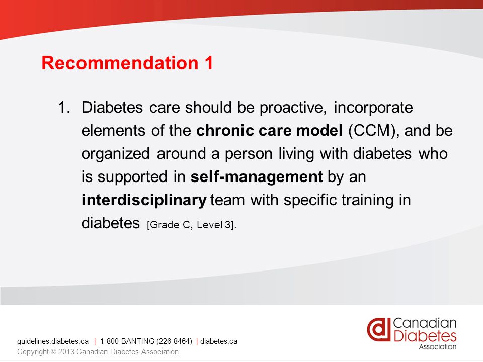 guidelines.diabetes.ca | BANTING ( ) | diabetes.ca Copyright © 2013 Canadian Diabetes Association Recommendation 1 1.Diabetes care should be proactive, incorporate elements of the chronic care model (CCM), and be organized around a person living with diabetes who is supported in self-management by an interdisciplinary team with specific training in diabetes [Grade C, Level 3].