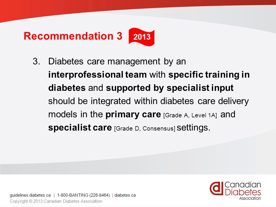 guidelines.diabetes.ca | BANTING ( ) | diabetes.ca Copyright © 2013 Canadian Diabetes Association Recommendation 3 3.Diabetes care management by an interprofessional team with specific training in diabetes and supported by specialist input should be integrated within diabetes care delivery models in the primary care [Grade A, Level 1A] and specialist care [Grade D, Consensus] settings.