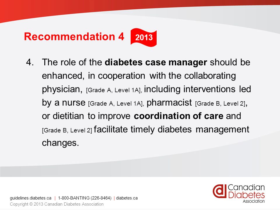 guidelines.diabetes.ca | BANTING ( ) | diabetes.ca Copyright © 2013 Canadian Diabetes Association Recommendation 4 4.The role of the diabetes case manager should be enhanced, in cooperation with the collaborating physician, [Grade A, Level 1A], including interventions led by a nurse [Grade A, Level 1A], pharmacist [Grade B, Level 2], or dietitian to improve coordination of care and [Grade B, Level 2] facilitate timely diabetes management changes.