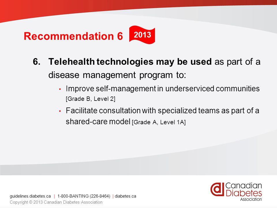 guidelines.diabetes.ca | BANTING ( ) | diabetes.ca Copyright © 2013 Canadian Diabetes Association Recommendation 6 6.Telehealth technologies may be used as part of a disease management program to: Improve self-management in underserviced communities [Grade B, Level 2] Facilitate consultation with specialized teams as part of a shared-care model [Grade A, Level 1A] 2013