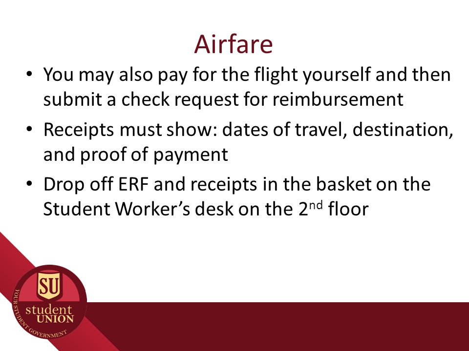 Airfare You may also pay for the flight yourself and then submit a check request for reimbursement Receipts must show: dates of travel, destination, and proof of payment Drop off ERF and receipts in the basket on the Student Worker’s desk on the 2 nd floor