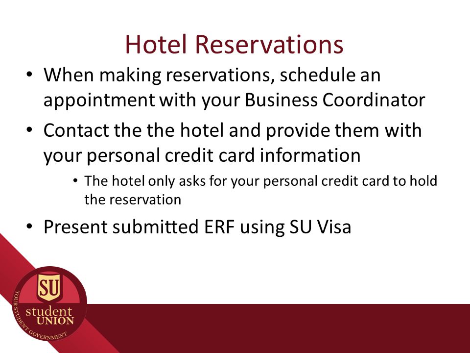 Hotel Reservations When making reservations, schedule an appointment with your Business Coordinator Contact the the hotel and provide them with your personal credit card information The hotel only asks for your personal credit card to hold the reservation Present submitted ERF using SU Visa