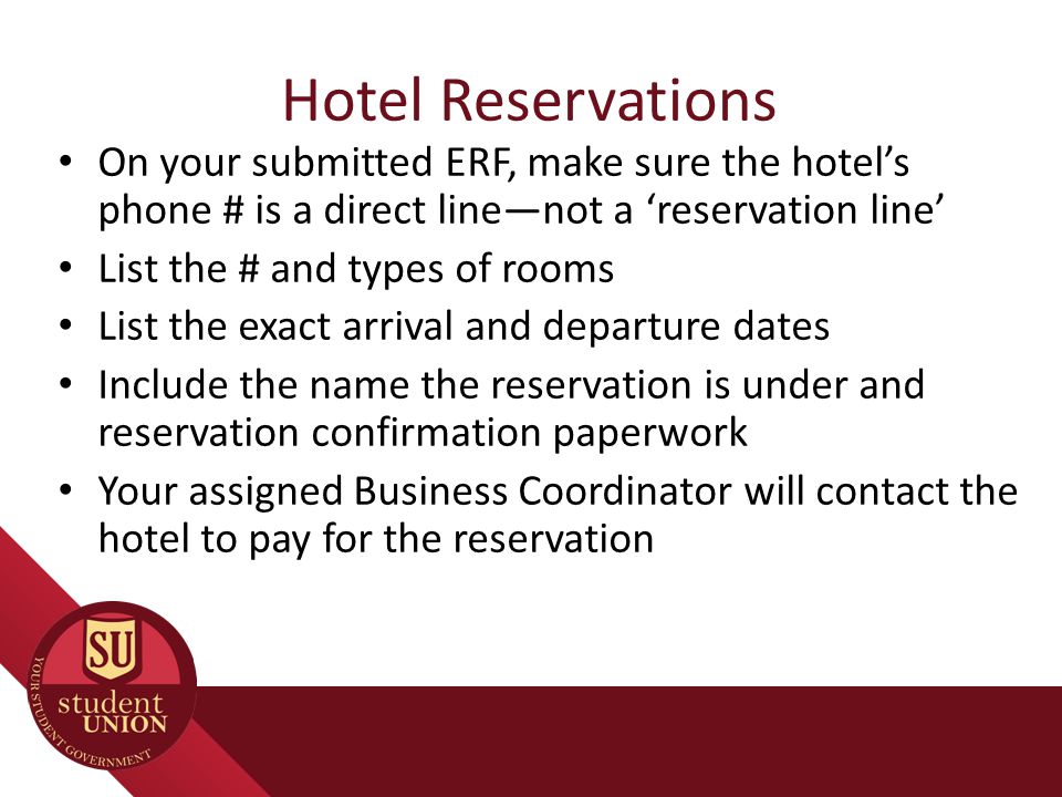 Hotel Reservations On your submitted ERF, make sure the hotel’s phone # is a direct line—not a ‘reservation line’ List the # and types of rooms List the exact arrival and departure dates Include the name the reservation is under and reservation confirmation paperwork Your assigned Business Coordinator will contact the hotel to pay for the reservation