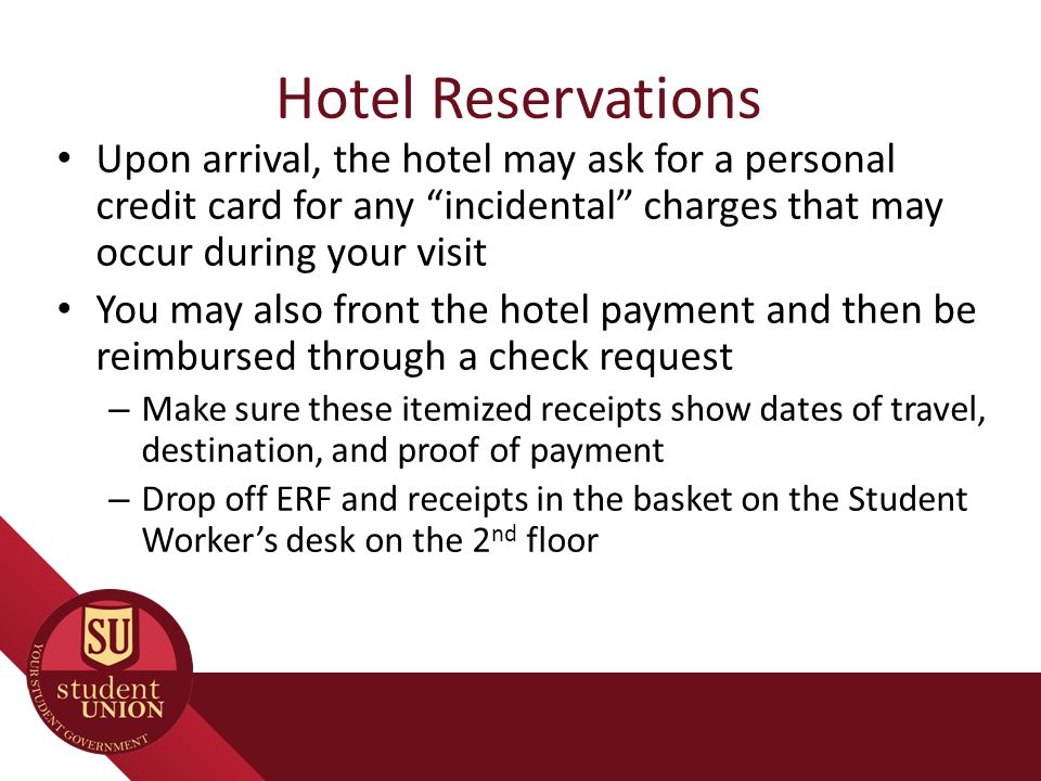 Hotel Reservations Upon arrival, the hotel may ask for a personal credit card for any incidental charges that may occur during your visit You may also front the hotel payment and then be reimbursed through a check request – Make sure these itemized receipts show dates of travel, destination, and proof of payment – Drop off ERF and receipts in the basket on the Student Worker’s desk on the 2 nd floor