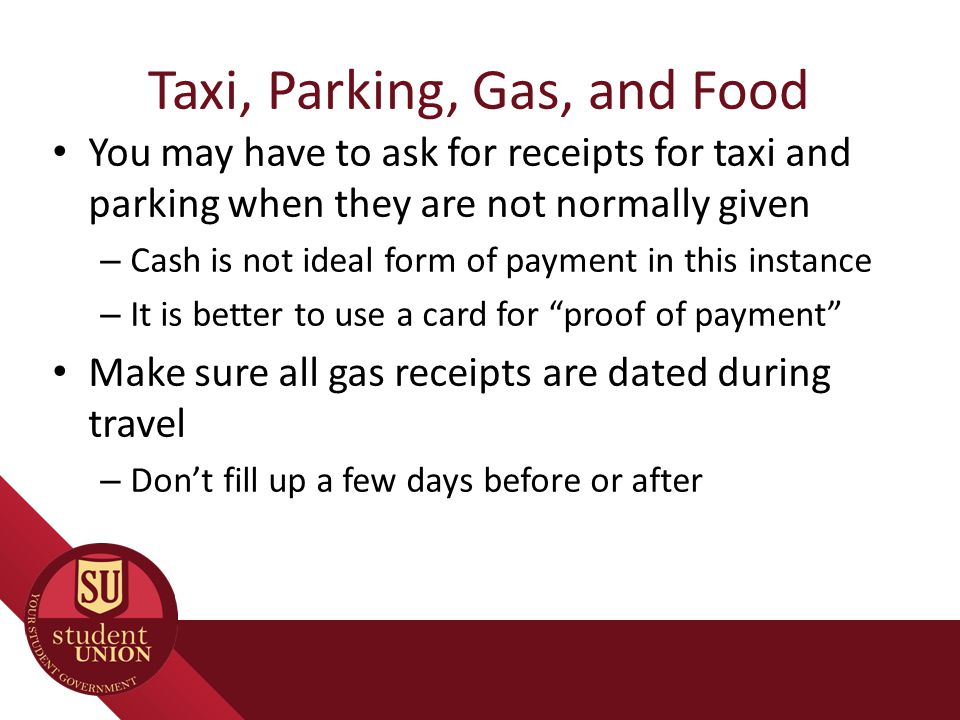 Taxi, Parking, Gas, and Food You may have to ask for receipts for taxi and parking when they are not normally given – Cash is not ideal form of payment in this instance – It is better to use a card for proof of payment Make sure all gas receipts are dated during travel – Don’t fill up a few days before or after