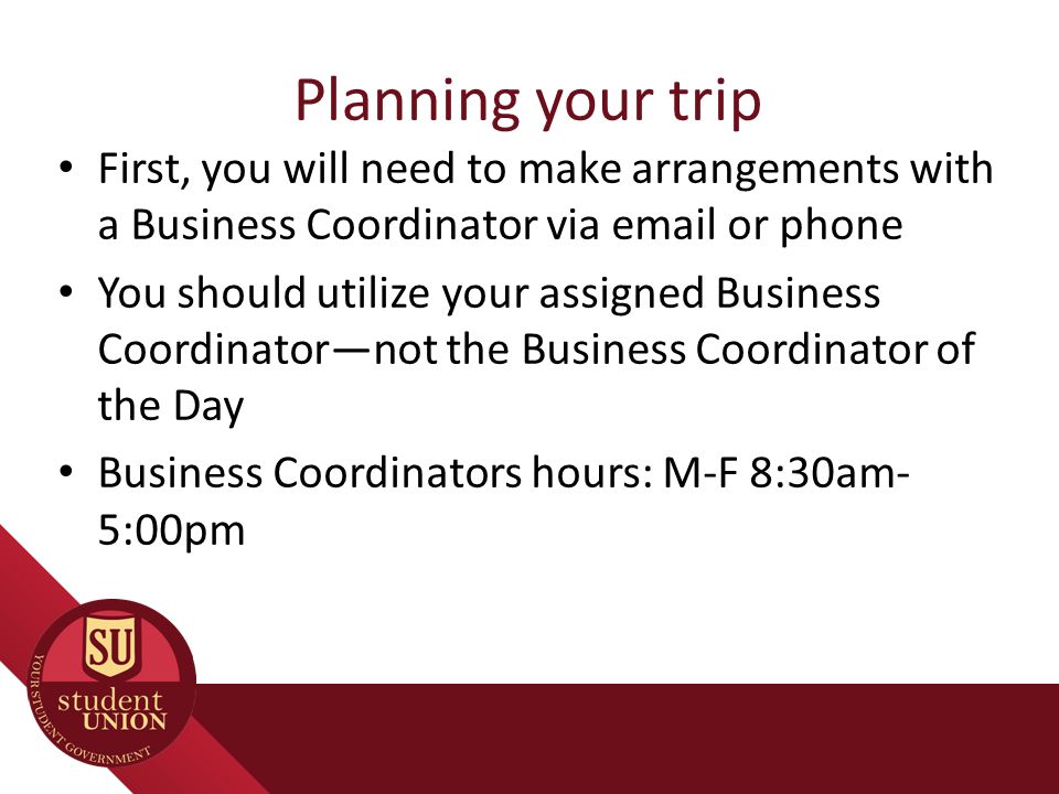 Planning your trip First, you will need to make arrangements with a Business Coordinator via  or phone You should utilize your assigned Business Coordinator—not the Business Coordinator of the Day Business Coordinators hours: M-F 8:30am- 5:00pm