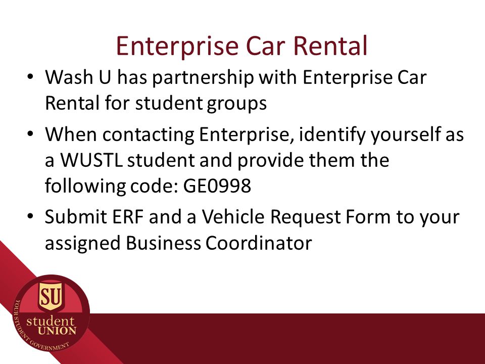 Enterprise Car Rental Wash U has partnership with Enterprise Car Rental for student groups When contacting Enterprise, identify yourself as a WUSTL student and provide them the following code: GE0998 Submit ERF and a Vehicle Request Form to your assigned Business Coordinator