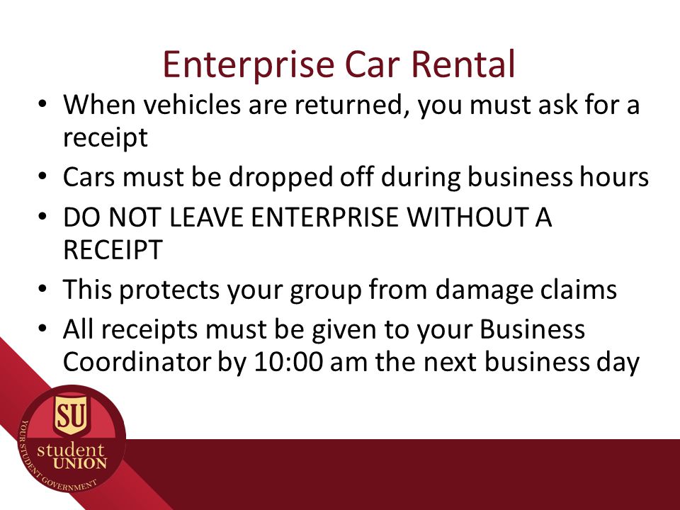 Enterprise Car Rental When vehicles are returned, you must ask for a receipt Cars must be dropped off during business hours DO NOT LEAVE ENTERPRISE WITHOUT A RECEIPT This protects your group from damage claims All receipts must be given to your Business Coordinator by 10:00 am the next business day