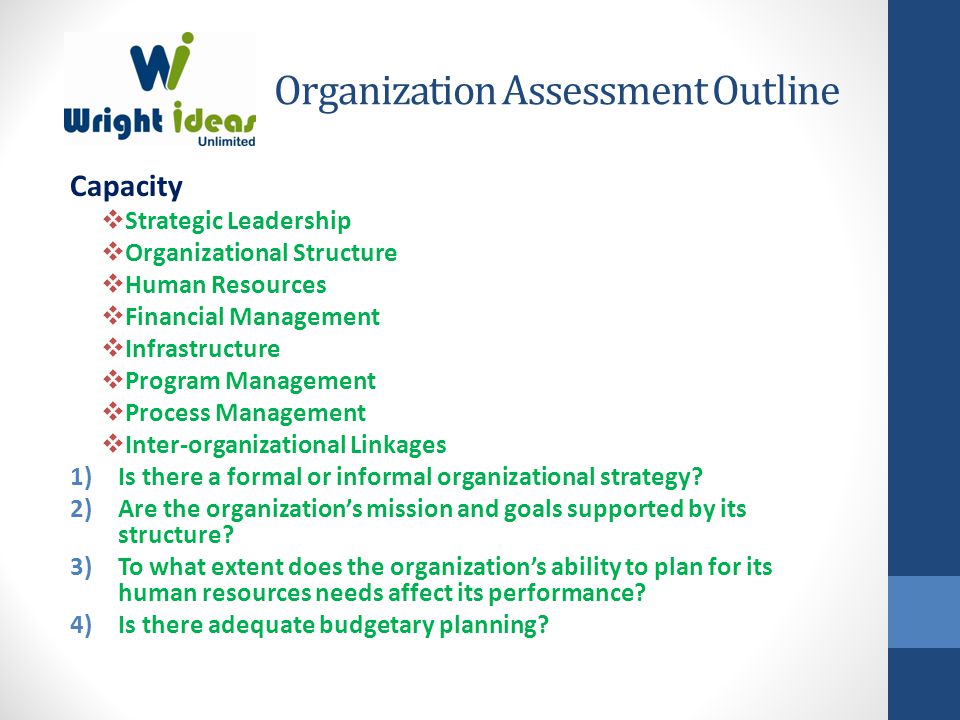 Organization Assessment Outline Capacity  Strategic Leadership  Organizational Structure  Human Resources  Financial Management  Infrastructure  Program Management  Process Management  Inter-organizational Linkages 1)Is there a formal or informal organizational strategy.