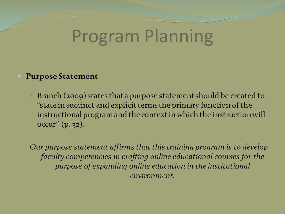 Program Planning Purpose Statement Branch (2009) states that a purpose statement should be created to state in succinct and explicit terms the primary function of the instructional program and the context in which the instruction will occur (p.