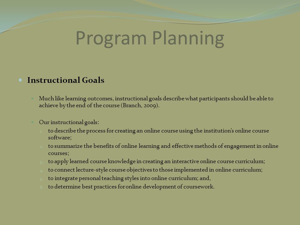 Program Planning Instructional Goals Much like learning outcomes, instructional goals describe what participants should be able to achieve by the end of the course (Branch, 2009).