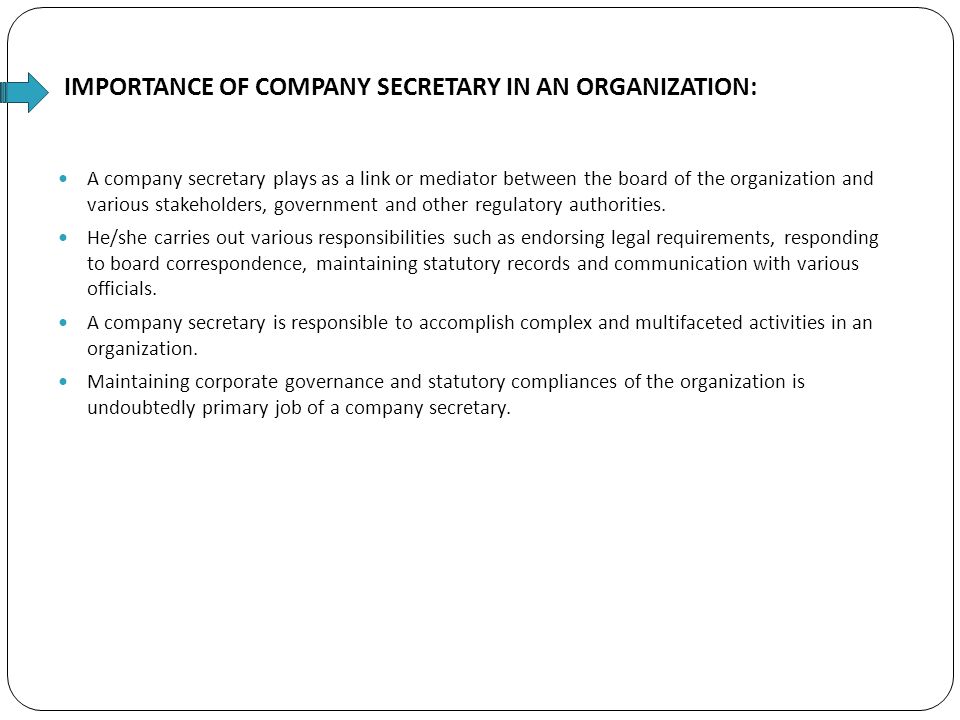 IMPORTANCE OF COMPANY SECRETARY IN AN ORGANIZATION: A company secretary plays as a link or mediator between the board of the organization and various stakeholders, government and other regulatory authorities.