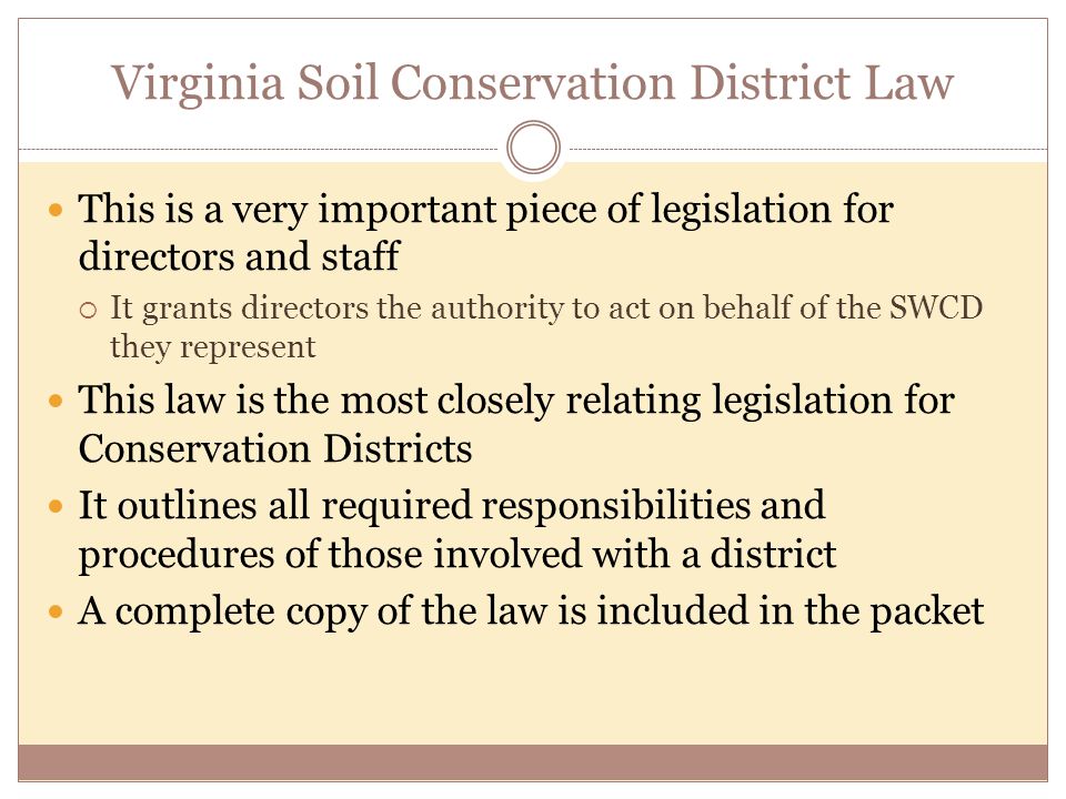 Virginia Soil Conservation District Law This is a very important piece of legislation for directors and staff  It grants directors the authority to act on behalf of the SWCD they represent This law is the most closely relating legislation for Conservation Districts It outlines all required responsibilities and procedures of those involved with a district A complete copy of the law is included in the packet