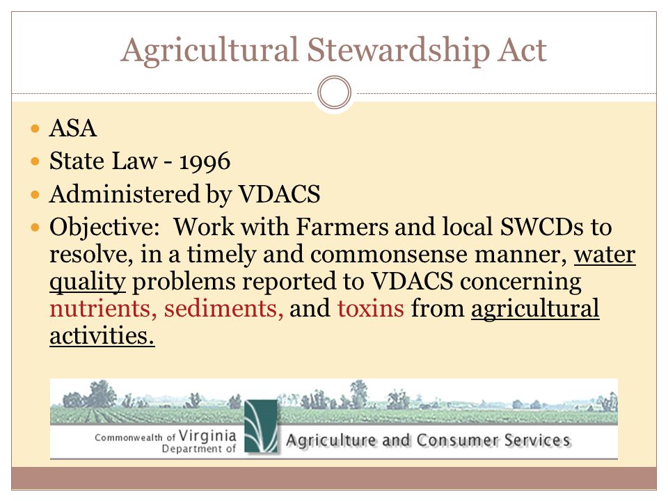Agricultural Stewardship Act ASA State Law Administered by VDACS Objective: Work with Farmers and local SWCDs to resolve, in a timely and commonsense manner, water quality problems reported to VDACS concerning nutrients, sediments, and toxins from agricultural activities.