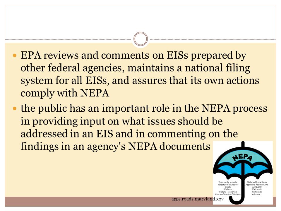 EPA reviews and comments on EISs prepared by other federal agencies, maintains a national filing system for all EISs, and assures that its own actions comply with NEPA the public has an important role in the NEPA process in providing input on what issues should be addressed in an EIS and in commenting on the findings in an agency s NEPA documents apps.roads.maryland.gov