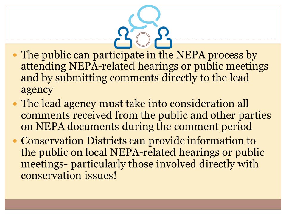 The public can participate in the NEPA process by attending NEPA-related hearings or public meetings and by submitting comments directly to the lead agency The lead agency must take into consideration all comments received from the public and other parties on NEPA documents during the comment period Conservation Districts can provide information to the public on local NEPA-related hearings or public meetings- particularly those involved directly with conservation issues!
