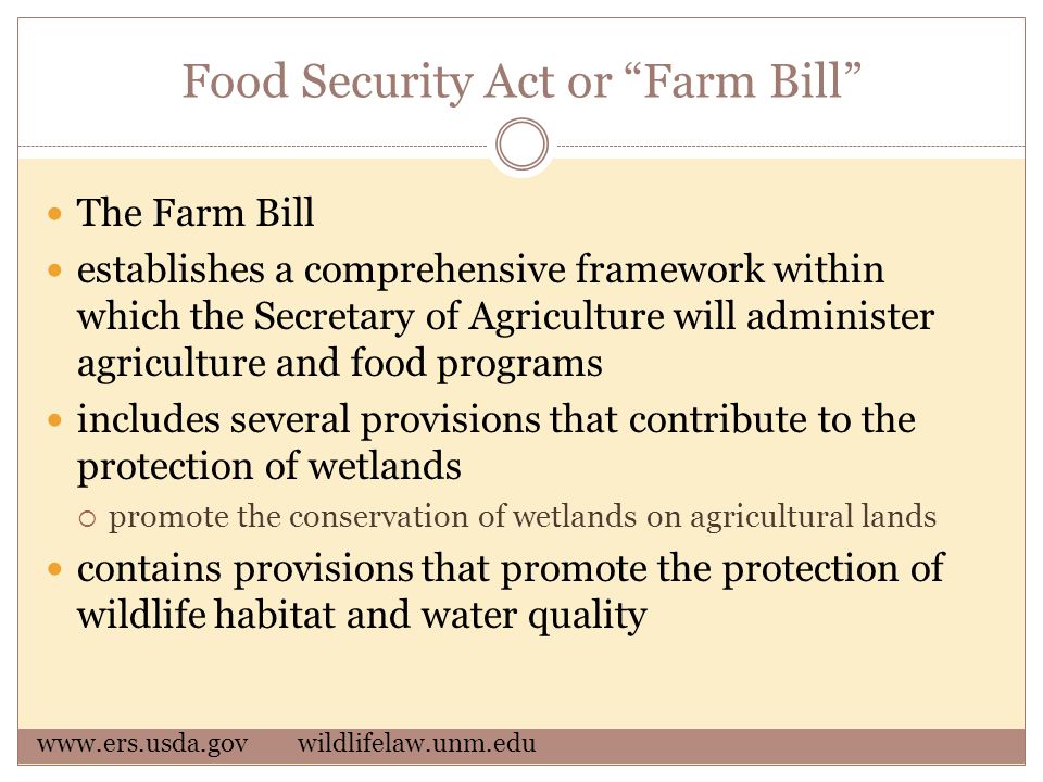 Food Security Act or Farm Bill The Farm Bill establishes a comprehensive framework within which the Secretary of Agriculture will administer agriculture and food programs includes several provisions that contribute to the protection of wetlands  promote the conservation of wetlands on agricultural lands contains provisions that promote the protection of wildlife habitat and water quality