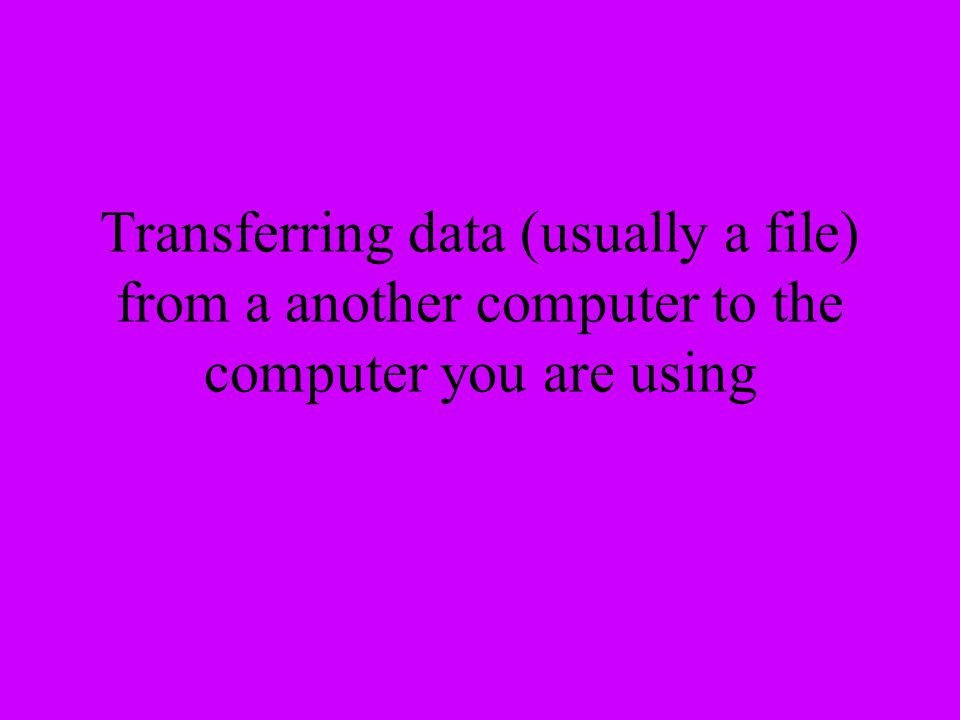 Transferring data (usually a file) from a another computer to the computer you are using