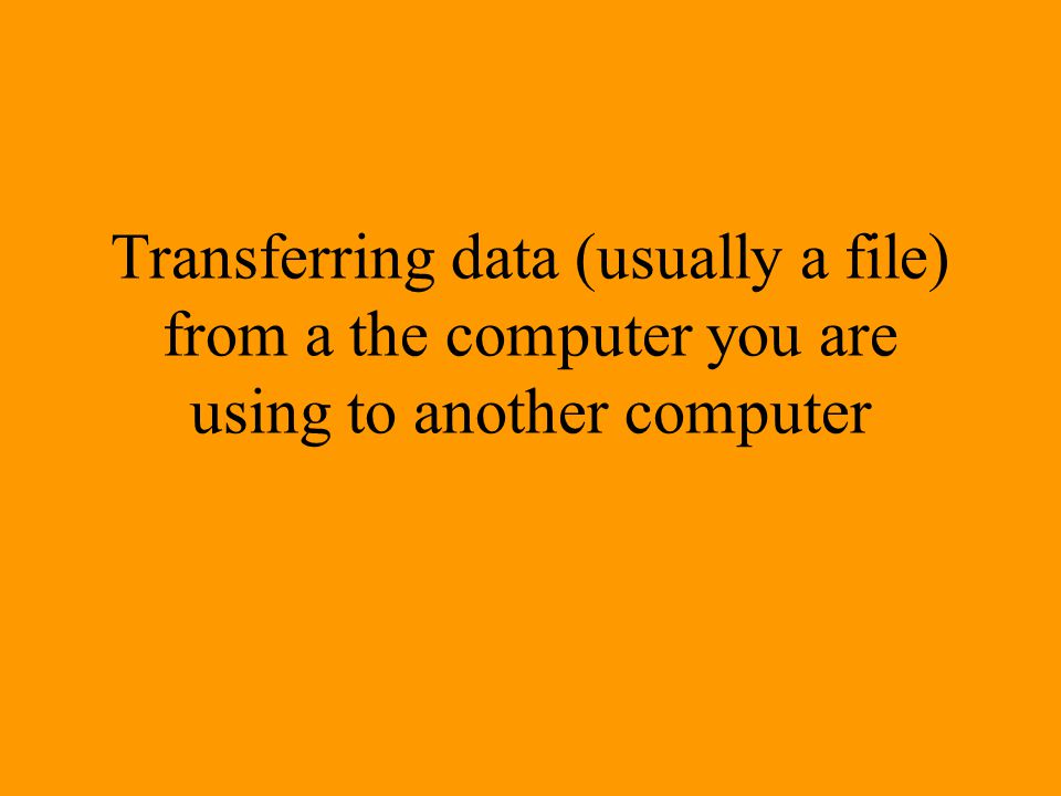Transferring data (usually a file) from a the computer you are using to another computer