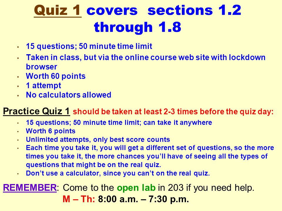 Quiz 1 covers sections 1.2 through questions; 50 minute time limit Taken in class, but via the online course web site with lockdown browser Worth 60 points 1 attempt No calculators allowed Practice Quiz 1 should be taken at least 2-3 times before the quiz day: 15 questions; 50 minute time limit; can take it anywhere Worth 6 points Unlimited attempts, only best score counts Each time you take it, you will get a different set of questions, so the more times you take it, the more chances you’ll have of seeing all the types of questions that might be on the real quiz.