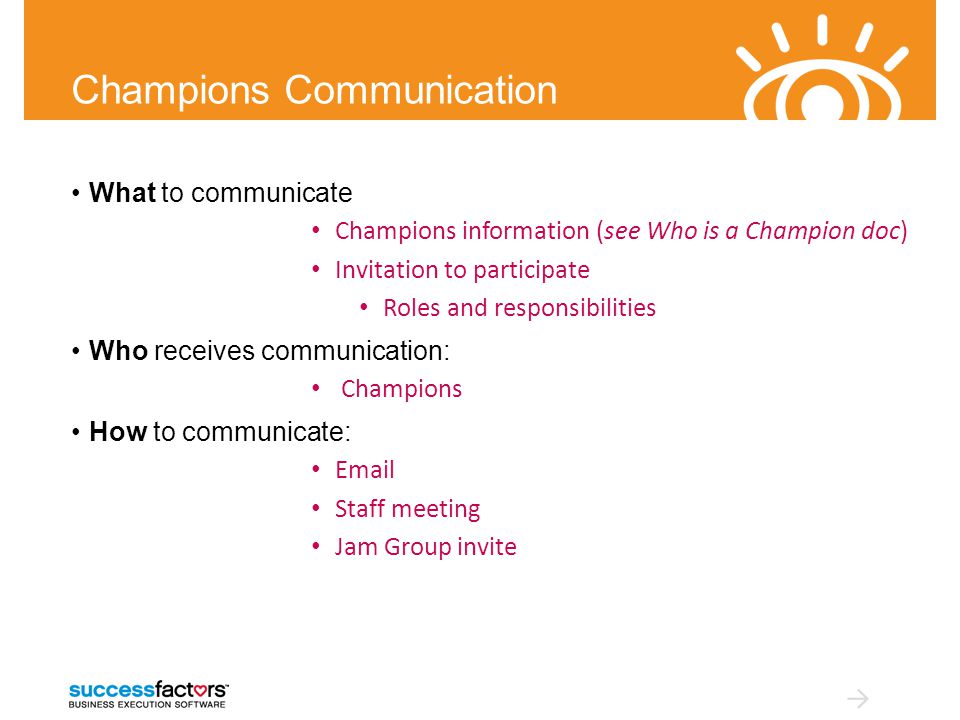 Champions Communication What to communicate Champions information (see Who is a Champion doc) Invitation to participate Roles and responsibilities Who receives communication: Champions How to communicate:  Staff meeting Jam Group invite