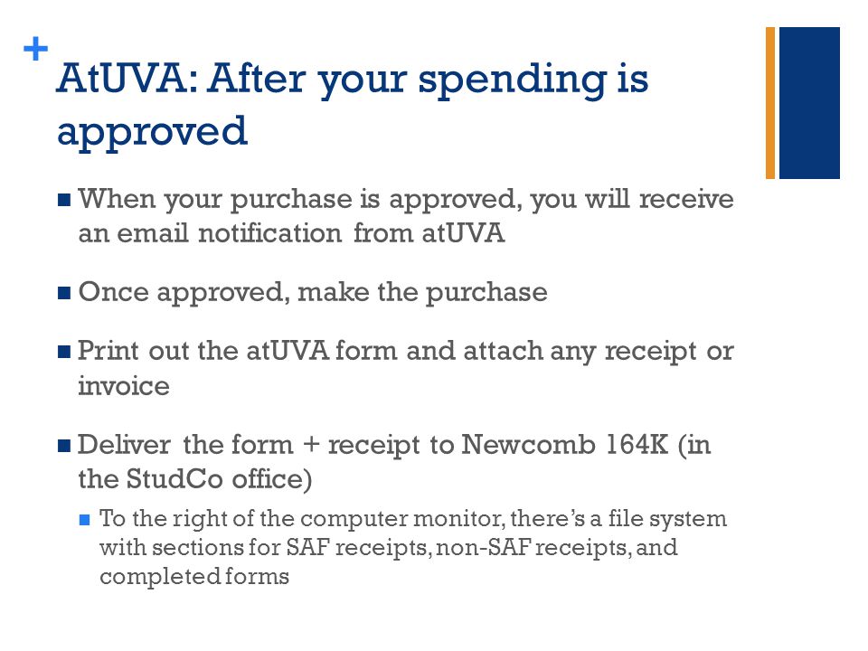 + AtUVA: After your spending is approved When your purchase is approved, you will receive an  notification from atUVA Once approved, make the purchase Print out the atUVA form and attach any receipt or invoice Deliver the form + receipt to Newcomb 164K (in the StudCo office) To the right of the computer monitor, there’s a file system with sections for SAF receipts, non-SAF receipts, and completed forms