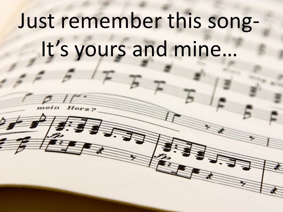 Just remember this song- It’s yours and mine…