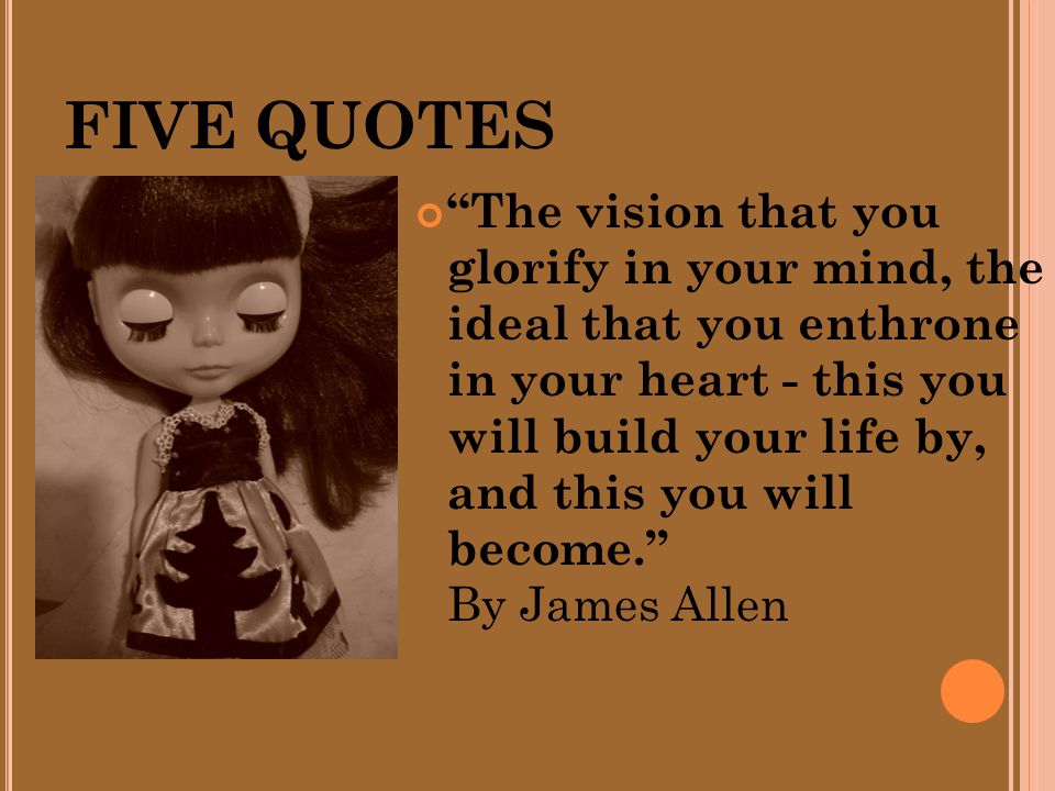 FIVE QUOTES The vision that you glorify in your mind, the ideal that you enthrone in your heart - this you will build your life by, and this you will become. By James Allen