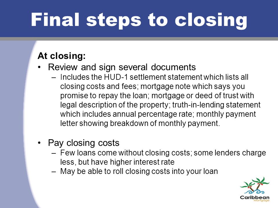 Final steps to closing At closing: Review and sign several documents –Includes the HUD-1 settlement statement which lists all closing costs and fees; mortgage note which says you promise to repay the loan; mortgage or deed of trust with legal description of the property; truth-in-lending statement which includes annual percentage rate; monthly payment letter showing breakdown of monthly payment.