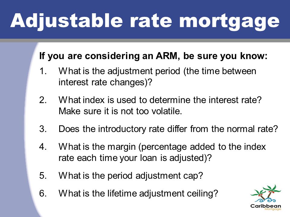 Adjustable rate mortgage If you are considering an ARM, be sure you know: 1.What is the adjustment period (the time between interest rate changes).