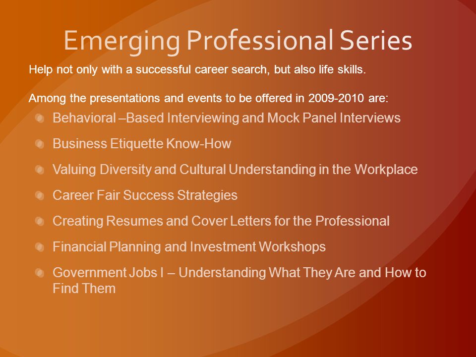 Behavioral –Based Interviewing and Mock Panel Interviews Business Etiquette Know-How Valuing Diversity and Cultural Understanding in the Workplace Career Fair Success Strategies Creating Resumes and Cover Letters for the Professional Financial Planning and Investment Workshops Government Jobs I – Understanding What They Are and How to Find Them Help not only with a successful career search, but also life skills.