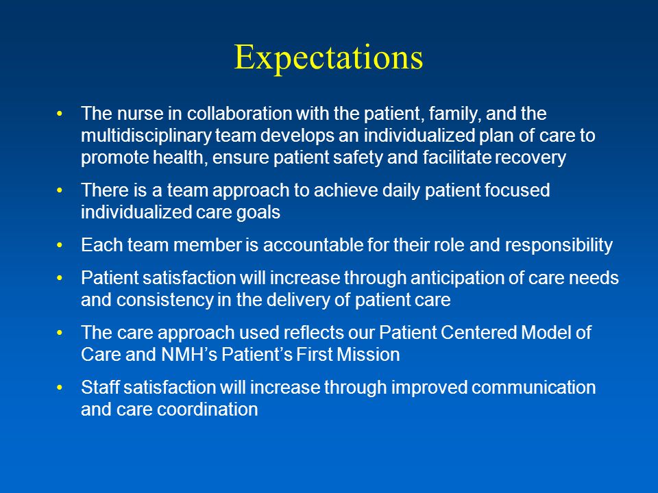 Expectations The nurse in collaboration with the patient, family, and the multidisciplinary team develops an individualized plan of care to promote health, ensure patient safety and facilitate recovery There is a team approach to achieve daily patient focused individualized care goals Each team member is accountable for their role and responsibility Patient satisfaction will increase through anticipation of care needs and consistency in the delivery of patient care The care approach used reflects our Patient Centered Model of Care and NMH’s Patient’s First Mission Staff satisfaction will increase through improved communication and care coordination