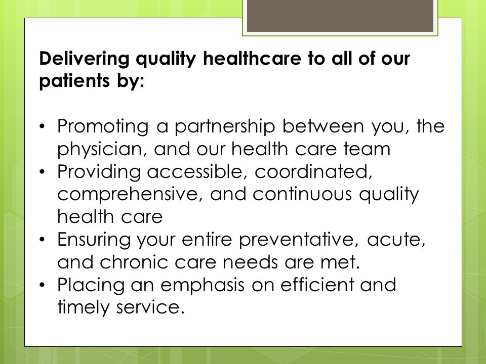 Delivering quality healthcare to all of our patients by: Promoting a partnership between you, the physician, and our health care team Providing accessible, coordinated, comprehensive, and continuous quality health care Ensuring your entire preventative, acute, and chronic care needs are met.