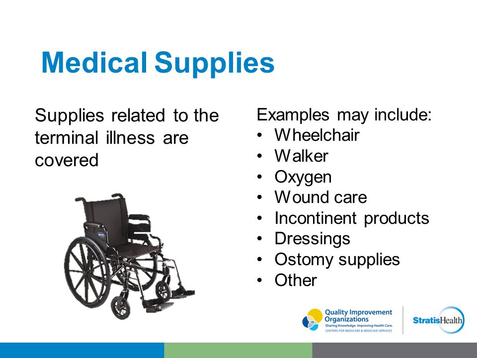 Medical Supplies Supplies related to the terminal illness are covered Examples may include: Wheelchair Walker Oxygen Wound care Incontinent products Dressings Ostomy supplies Other