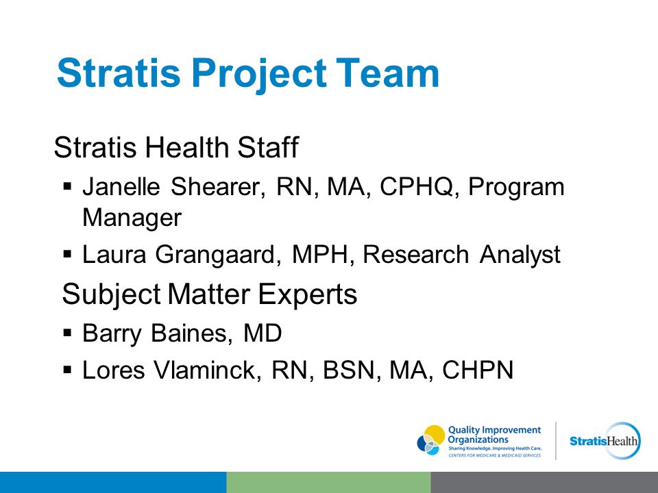 Stratis Project Team Stratis Health Staff  Janelle Shearer, RN, MA, CPHQ, Program Manager  Laura Grangaard, MPH, Research Analyst Subject Matter Experts  Barry Baines, MD  Lores Vlaminck, RN, BSN, MA, CHPN