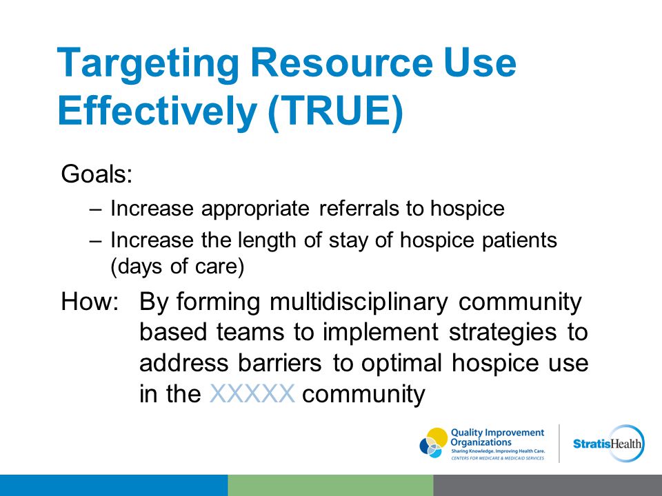 Targeting Resource Use Effectively (TRUE) Goals: –Increase appropriate referrals to hospice –Increase the length of stay of hospice patients (days of care) How:By forming multidisciplinary community based teams to implement strategies to address barriers to optimal hospice use in the XXXXX community