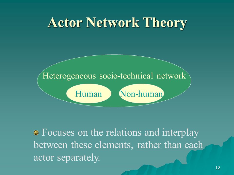 12 Actor Network Theory Heterogeneous socio-technical network Non-humanHuman Focuses on the relations and interplay between these elements, rather than each actor separately.