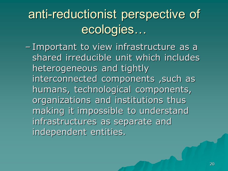 20 anti-reductionist perspective of ecologies… –Important to view infrastructure as a shared irreducible unit which includes heterogeneous and tightly interconnected components,such as humans, technological components, organizations and institutions thus making it impossible to understand infrastructures as separate and independent entities.