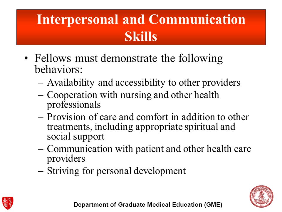 Department of Graduate Medical Education (GME) Fellows must demonstrate the following behaviors: –Availability and accessibility to other providers –Cooperation with nursing and other health professionals –Provision of care and comfort in addition to other treatments, including appropriate spiritual and social support –Communication with patient and other health care providers –Striving for personal development Interpersonal and Communication Skills