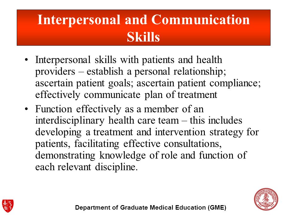 Department of Graduate Medical Education (GME) Interpersonal skills with patients and health providers – establish a personal relationship; ascertain patient goals; ascertain patient compliance; effectively communicate plan of treatment Function effectively as a member of an interdisciplinary health care team – this includes developing a treatment and intervention strategy for patients, facilitating effective consultations, demonstrating knowledge of role and function of each relevant discipline.
