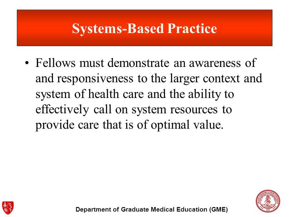 Department of Graduate Medical Education (GME) Systems-Based Practice Fellows must demonstrate an awareness of and responsiveness to the larger context and system of health care and the ability to effectively call on system resources to provide care that is of optimal value.