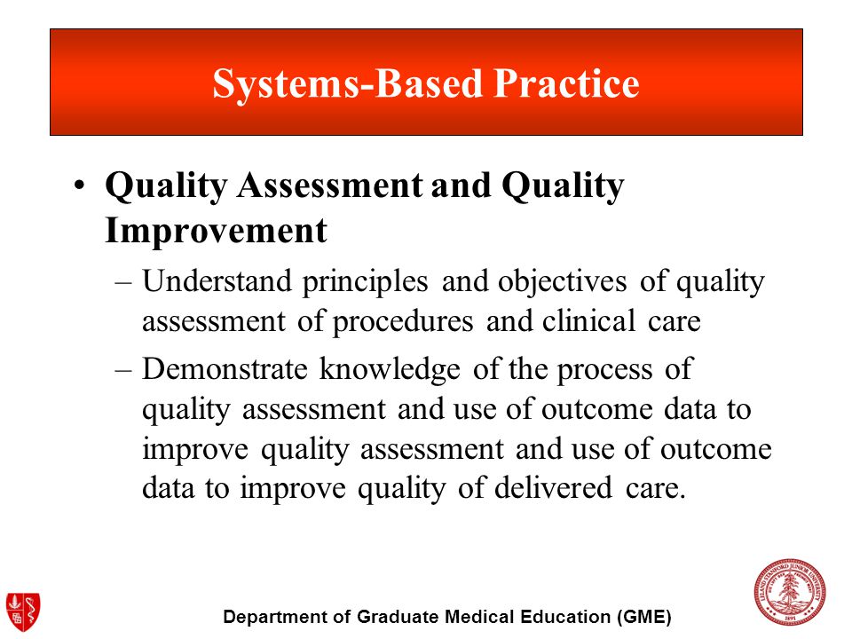 Department of Graduate Medical Education (GME) Systems-Based Practice Quality Assessment and Quality Improvement –Understand principles and objectives of quality assessment of procedures and clinical care –Demonstrate knowledge of the process of quality assessment and use of outcome data to improve quality assessment and use of outcome data to improve quality of delivered care.