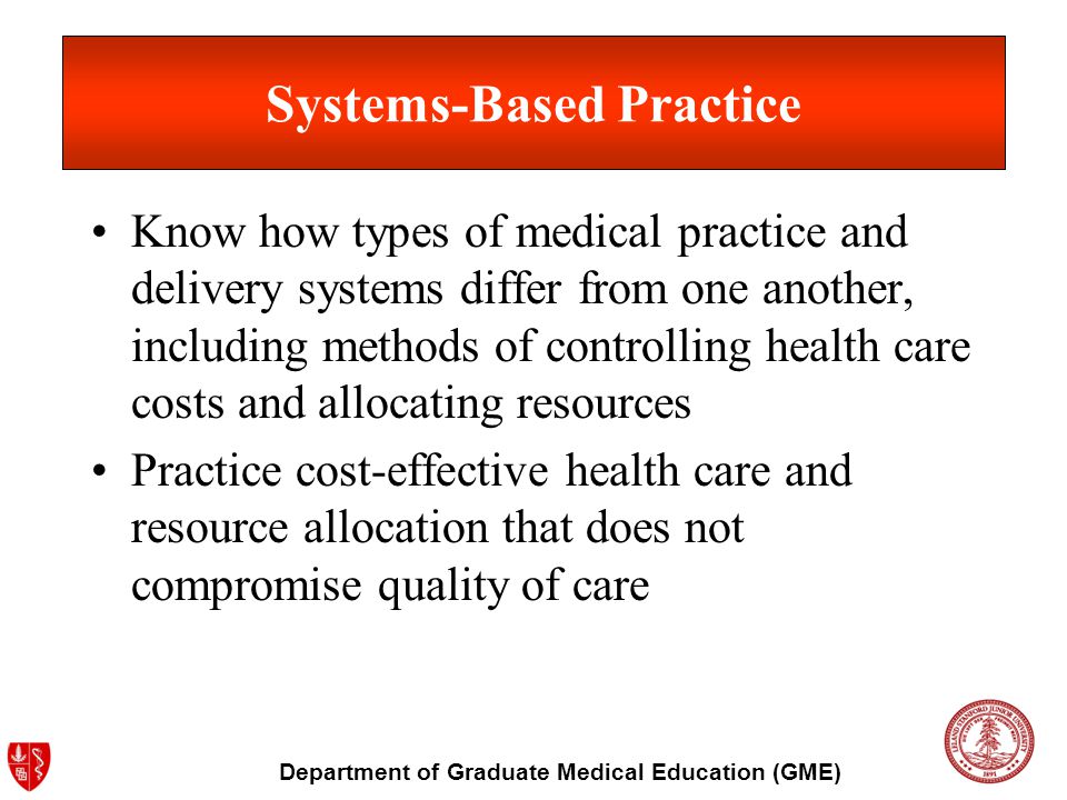 Department of Graduate Medical Education (GME) Systems-Based Practice Know how types of medical practice and delivery systems differ from one another, including methods of controlling health care costs and allocating resources Practice cost-effective health care and resource allocation that does not compromise quality of care