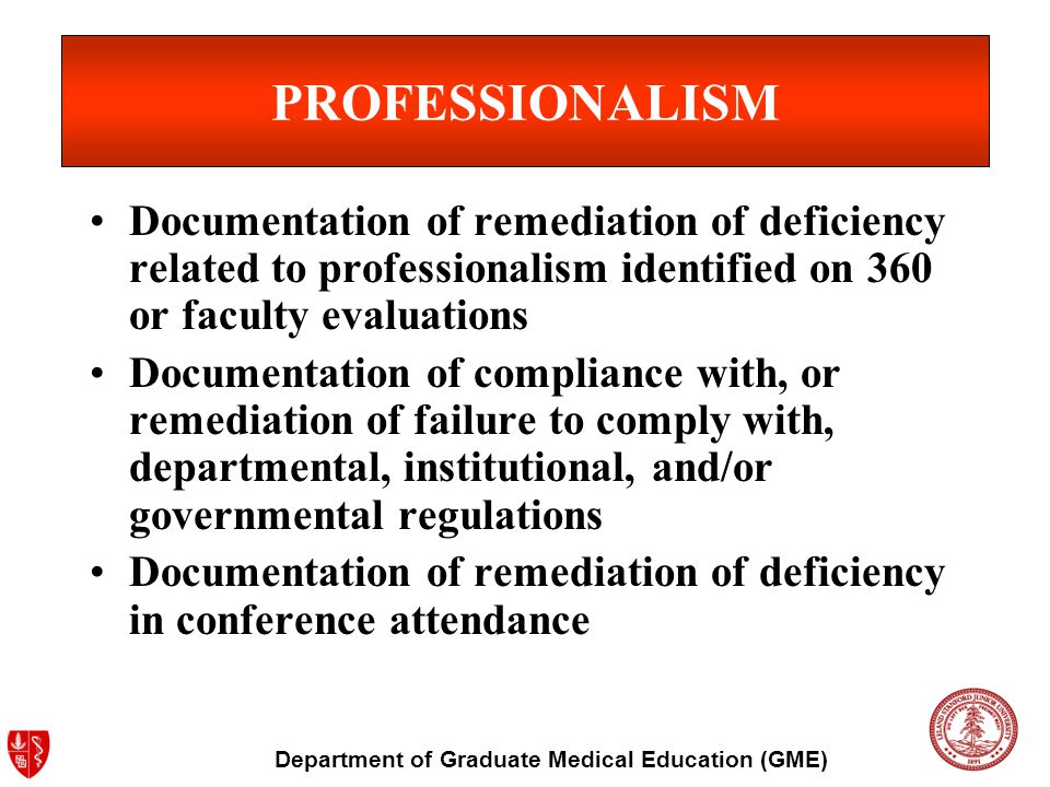 Department of Graduate Medical Education (GME) PROFESSIONALISM Documentation of remediation of deficiency related to professionalism identified on 360 or faculty evaluations Documentation of compliance with, or remediation of failure to comply with, departmental, institutional, and/or governmental regulations Documentation of remediation of deficiency in conference attendance