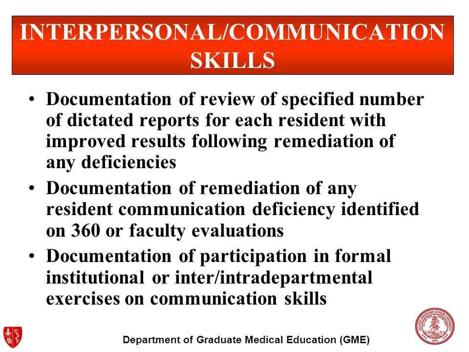 Department of Graduate Medical Education (GME) INTERPERSONAL/COMMUNICATION SKILLS Documentation of review of specified number of dictated reports for each resident with improved results following remediation of any deficiencies Documentation of remediation of any resident communication deficiency identified on 360 or faculty evaluations Documentation of participation in formal institutional or inter/intradepartmental exercises on communication skills
