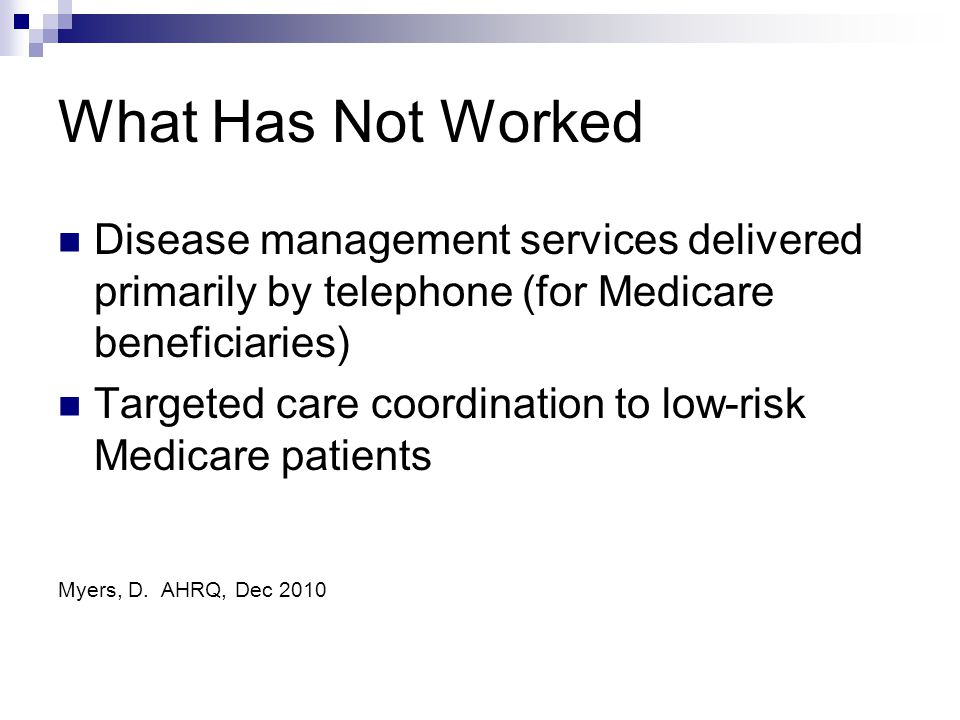 What Has Not Worked Disease management services delivered primarily by telephone (for Medicare beneficiaries) Targeted care coordination to low-risk Medicare patients Myers, D.
