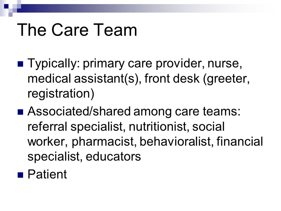 The Care Team Typically: primary care provider, nurse, medical assistant(s), front desk (greeter, registration) Associated/shared among care teams: referral specialist, nutritionist, social worker, pharmacist, behavioralist, financial specialist, educators Patient